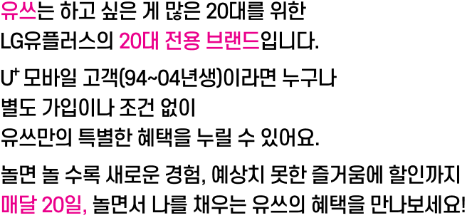 📢 유쓰는 하고 싶은 게 많은 20대를 위한 LG유플러스의 20대 전용 브랜드입니다. U⁺ 모바일 고객(94~04년생)이라면 누구나 별도 가입이나 조건 없이 유쓰만의 특별한 혜택을 누릴 수 있어요. 놀면 놀 수록 새로운 경험, 예상치 못한 즐거움에 할인까지 매달 20일, 놀면서 나를 채우는 유쓰의 혜택을 만나보세요!