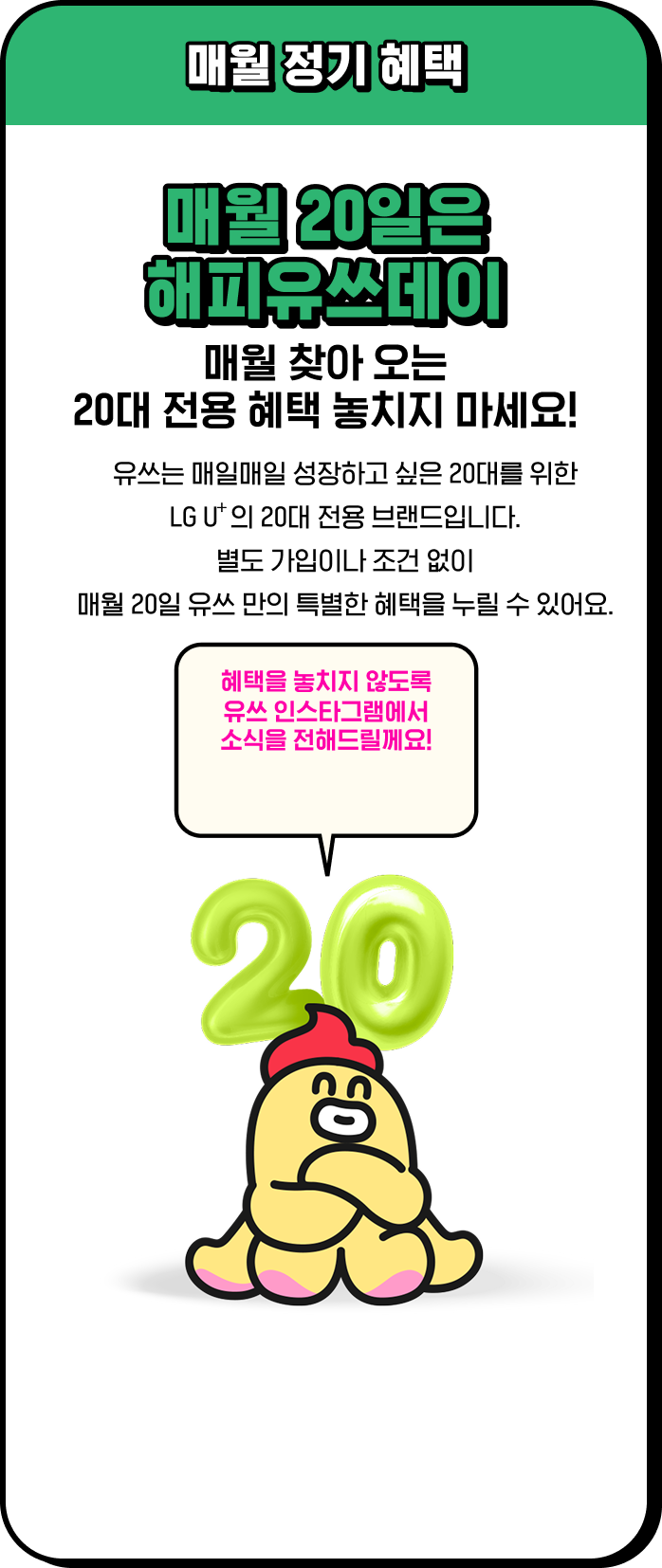 매월 정기 혜택 / 매월 20일은 해피유쓰데이 매월 찾아 오는 20대 전용 혜택 놓치지 마세요! / 유쓰는 매일매일 성장하고 싶은 20대를 위한 LG U⁺의 20대 전용 브랜드입니다. 별도 가입이나 조건 없이 매월 20일 유쓰 만의 특별한 혜택을 누릴 수 있어요. 혜택을 놓치지 않도록 유쓰 인스타그램에서 소식을 전해드릴께요!