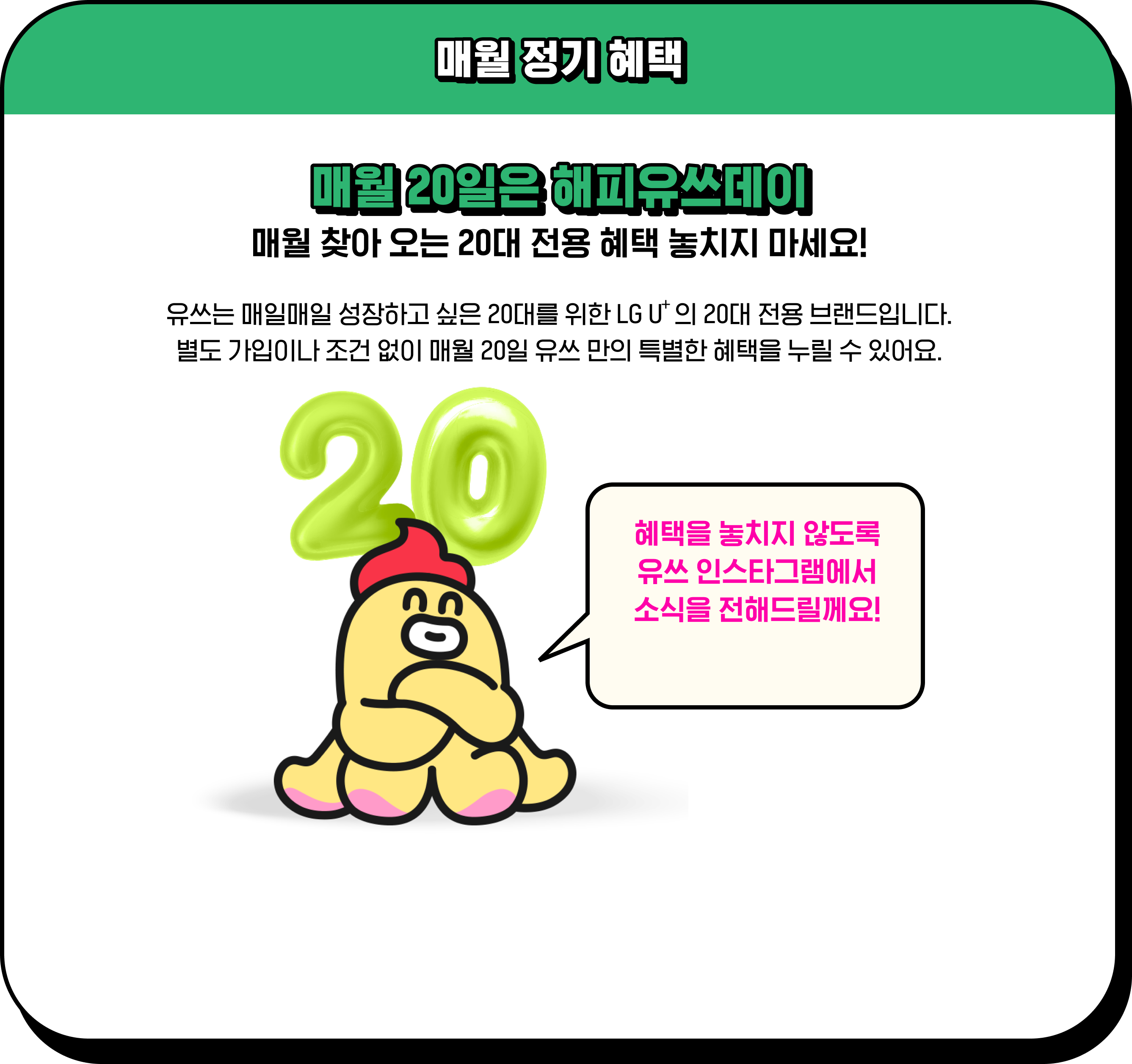 매월 정기 혜택 / 매월 20일은 해피유쓰데이 매월 찾아 오는 20대 전용 혜택 놓치지 마세요! / 유쓰는 매일매일 성장하고 싶은 20대를 위한 LG U⁺의 20대 전용 브랜드입니다. 별도 가입이나 조건 없이 매월 20일 유쓰 만의 특별한 혜택을 누릴 수 있어요. 혜택을 놓치지 않도록 유쓰 인스타그램에서 소식을 전해드릴께요!