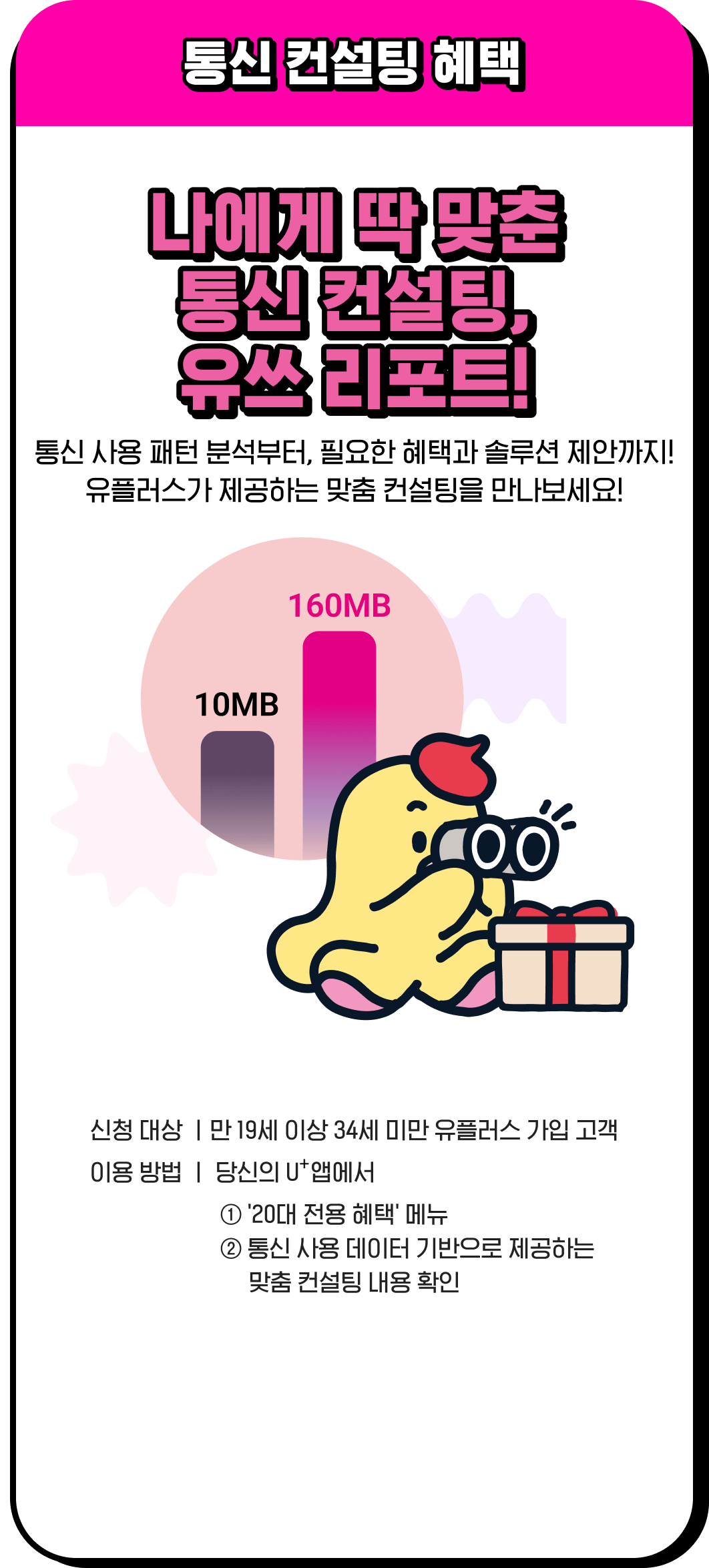 통신 컨설팅 혜택 / 나에게 딱 맞춘 통신 컨설팅, 유쓰 리포트! 통신 사용 패턴 분석부터, 필요한 혜택과 솔루션 제안까지! 유플러스가 제공하는 맞춤 컨설팅을 만나보세요! / 신청 대상 - 만 19세 이상 34세 미만 유플러스 가입 고객, 이용 방법 - 당신의 U⁺앱에서 1.'20대 전용 혜택' 메뉴, 2.통신 사용 데이터 기반으로 제공하는 맞춤 컨설팅 내용 확인