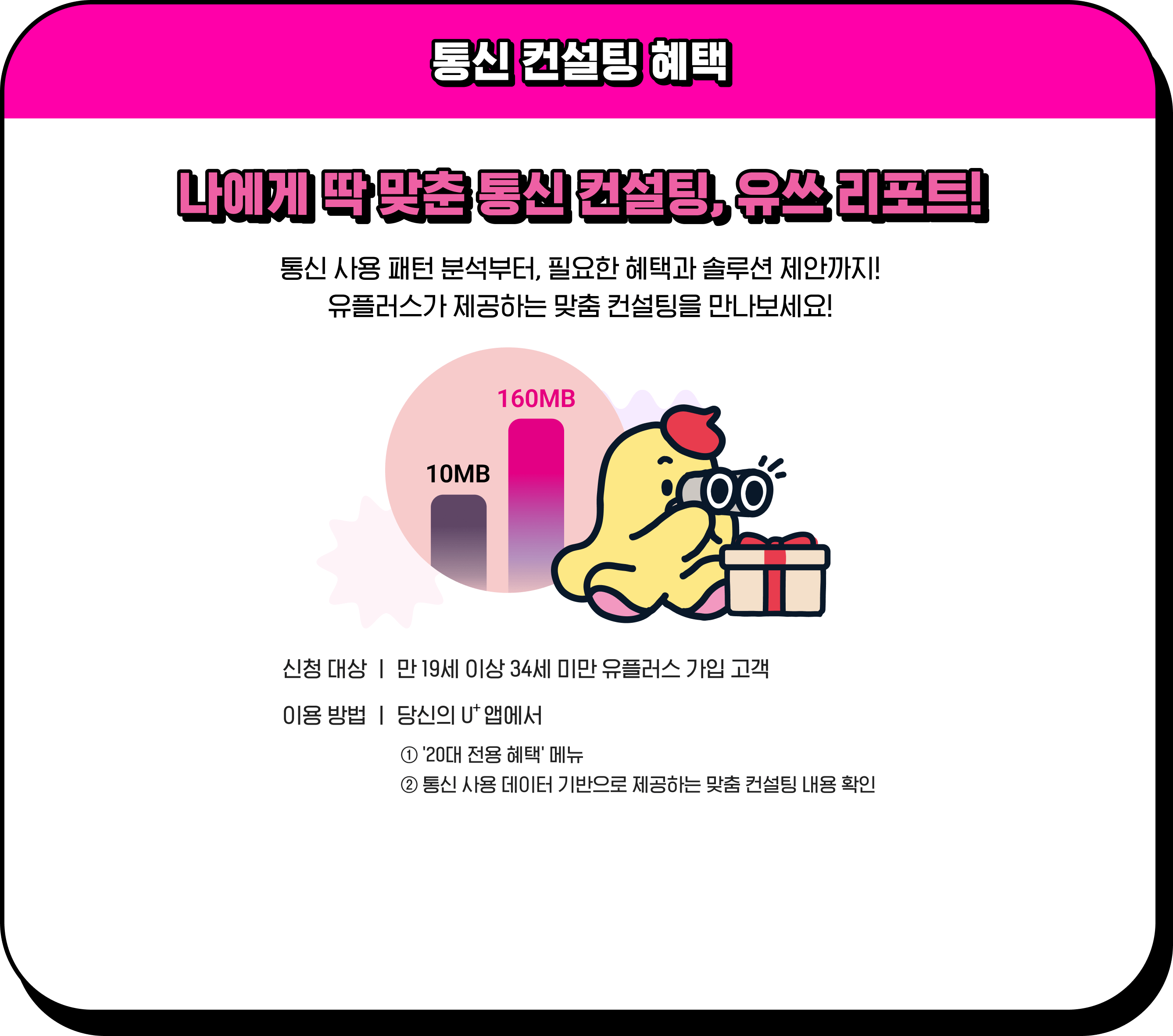 통신 컨설팅 혜택 / 나에게 딱 맞춘 통신 컨설팅, 유쓰 리포트! 통신 사용 패턴 분석부터, 필요한 혜택과 솔루션 제안까지! 유플러스가 제공하는 맞춤 컨설팅을 만나보세요! / 신청 대상 - 만 19세 이상 34세 미만 유플러스 가입 고객, 이용 방법 - 당신의 U⁺앱에서 1.'20대 전용 혜택' 메뉴, 2.통신 사용 데이터 기반으로 제공하는 맞춤 컨설팅 내용 확인